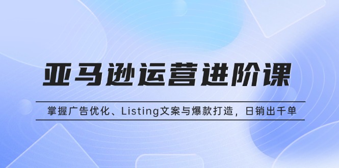 亚马逊运营进阶课:掌握广告优化、Listing文案与爆款打造,日销出千单-一起学网赚