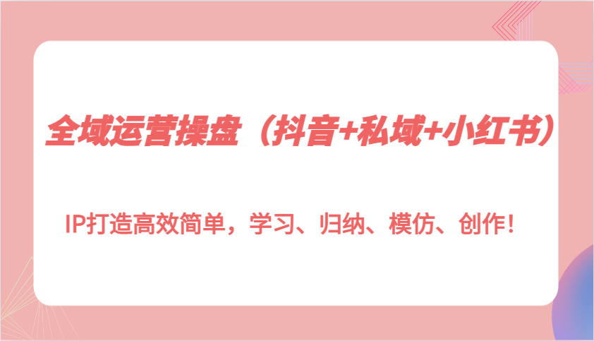 全域运营操盘(抖音+私域+小红书)IP打造高效简单,学习、归纳、模仿、创作!-一起学网赚